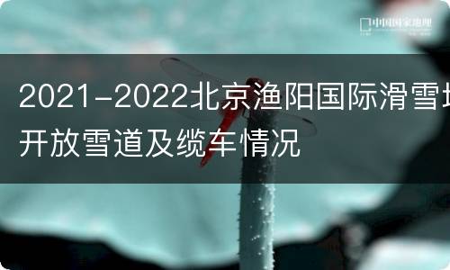 2021-2022北京渔阳国际滑雪场开放雪道及缆车情况