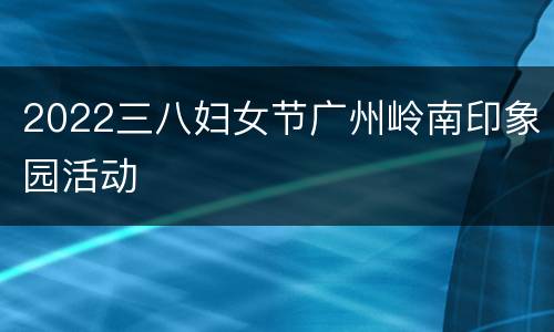 2022三八妇女节广州岭南印象园活动