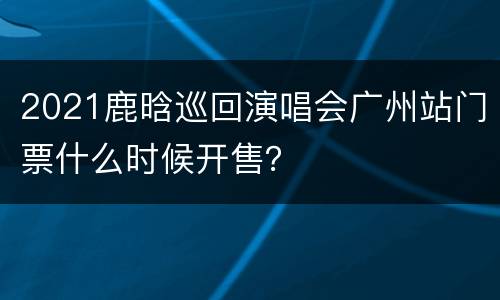 2021鹿晗巡回演唱会广州站门票什么时候开售？