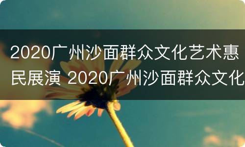 2020广州沙面群众文化艺术惠民展演 2020广州沙面群众文化艺术惠民展演时间