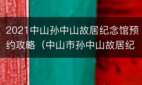 2021中山孙中山故居纪念馆预约攻略（中山市孙中山故居纪念馆预约）