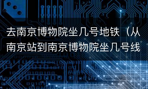 去南京博物院坐几号地铁（从南京站到南京博物院坐几号线地铁）