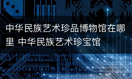 中华民族艺术珍品博物馆在哪里 中华民族艺术珍宝馆
