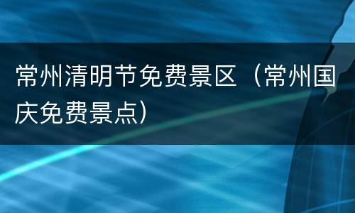 常州清明节免费景区（常州国庆免费景点）