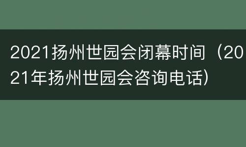 2021扬州世园会闭幕时间（2021年扬州世园会咨询电话）