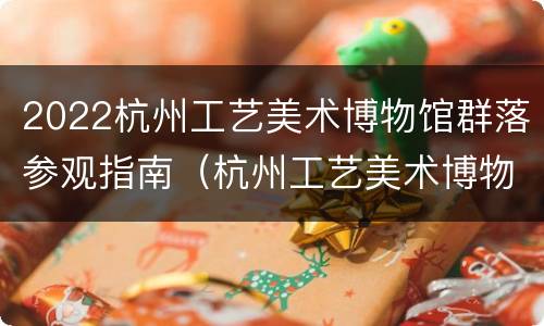 2022杭州工艺美术博物馆群落参观指南（杭州工艺美术博物馆建筑设计）