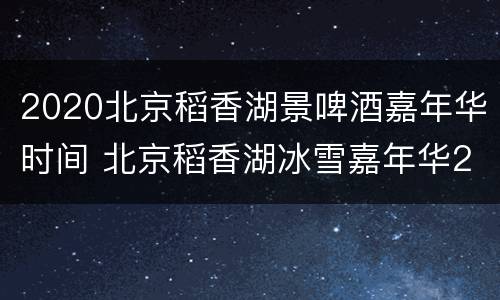 2020北京稻香湖景啤酒嘉年华时间 北京稻香湖冰雪嘉年华2020