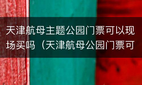 天津航母主题公园门票可以现场买吗（天津航母公园门票可以现场购买吗）