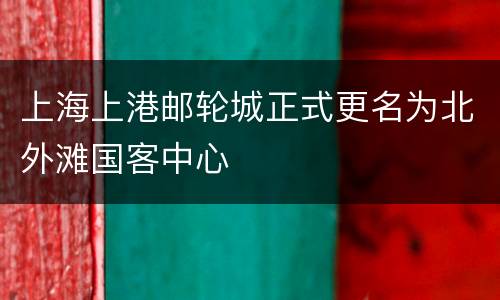 上海上港邮轮城正式更名为北外滩国客中心