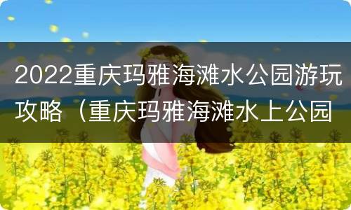 2022重庆玛雅海滩水公园游玩攻略（重庆玛雅海滩水上公园）