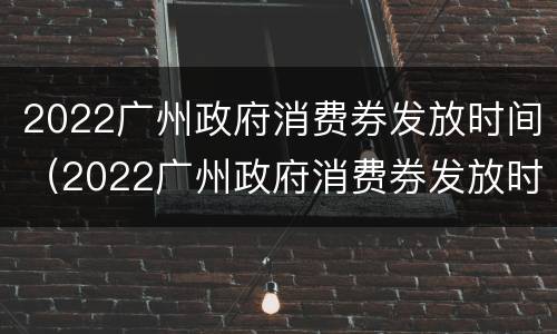 2022广州政府消费券发放时间（2022广州政府消费券发放时间及地点）