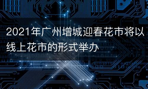 2021年广州增城迎春花市将以线上花市的形式举办