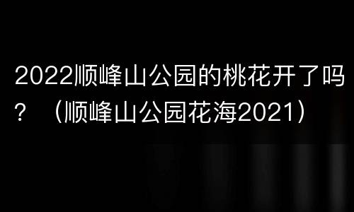 2022顺峰山公园的桃花开了吗？（顺峰山公园花海2021）
