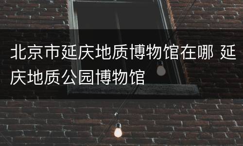 北京市延庆地质博物馆在哪 延庆地质公园博物馆