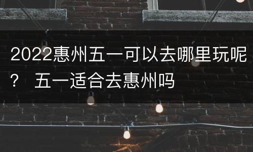 2022惠州五一可以去哪里玩呢？ 五一适合去惠州吗