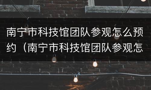 南宁市科技馆团队参观怎么预约（南宁市科技馆团队参观怎么预约门票）