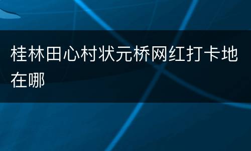 桂林田心村状元桥网红打卡地在哪