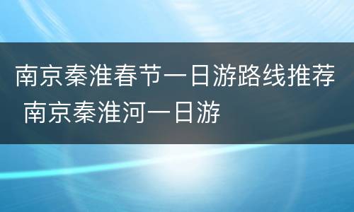 南京秦淮春节一日游路线推荐 南京秦淮河一日游