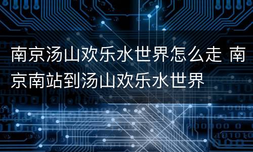 南京汤山欢乐水世界怎么走 南京南站到汤山欢乐水世界