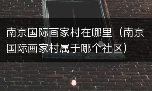 南京国际画家村在哪里（南京国际画家村属于哪个社区）