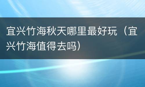 宜兴竹海秋天哪里最好玩（宜兴竹海值得去吗）