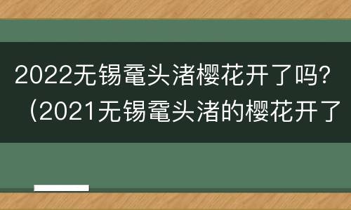 2022无锡鼋头渚樱花开了吗？（2021无锡鼋头渚的樱花开了吗）