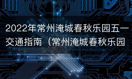 2022年常州淹城春秋乐园五一交通指南（常州淹城春秋乐园游玩项目的名称和图片）