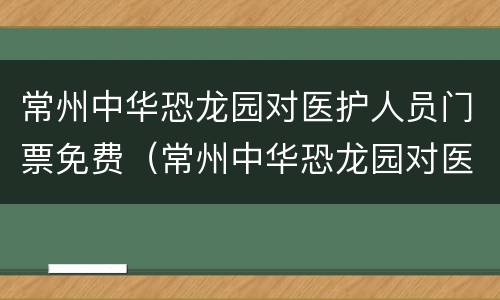 常州中华恐龙园对医护人员门票免费（常州中华恐龙园对医护人员免费吗）