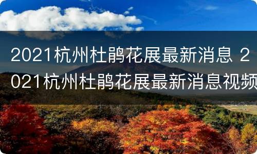 2021杭州杜鹃花展最新消息 2021杭州杜鹃花展最新消息视频