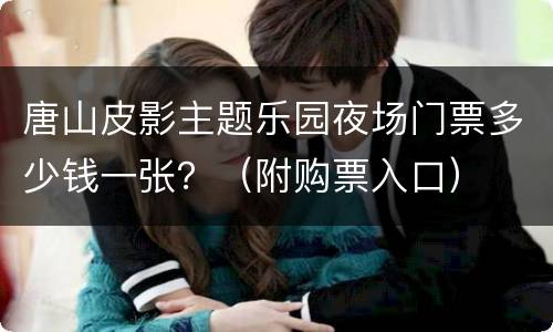 唐山皮影主题乐园夜场门票多少钱一张？（附购票入口）