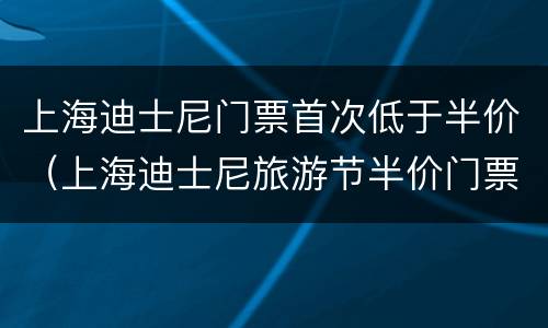 上海迪士尼门票首次低于半价（上海迪士尼旅游节半价门票怎么买）