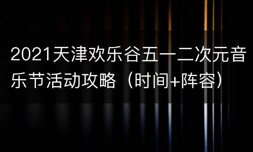 2021天津欢乐谷五一二次元音乐节活动攻略（时间+阵容）