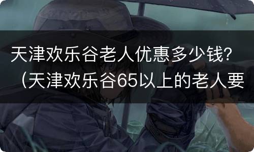 天津欢乐谷老人优惠多少钱？（天津欢乐谷65以上的老人要票吗）