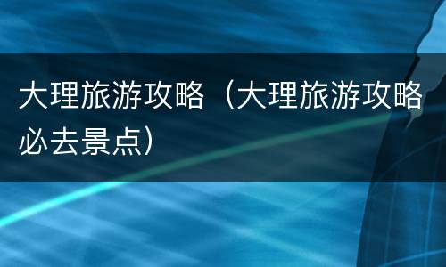 大理旅游攻略（大理旅游攻略必去景点）