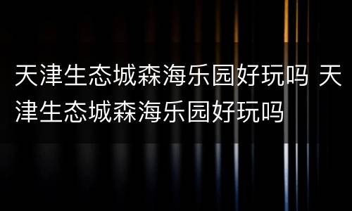天津生态城森海乐园好玩吗 天津生态城森海乐园好玩吗
