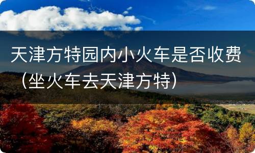 天津方特园内小火车是否收费（坐火车去天津方特）