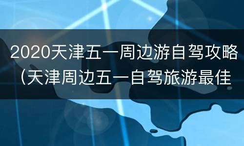 2020天津五一周边游自驾攻略（天津周边五一自驾旅游最佳去处）