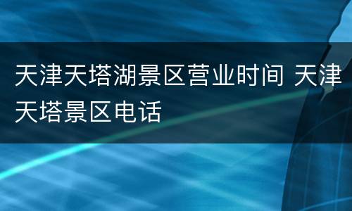 天津天塔湖景区营业时间 天津天塔景区电话