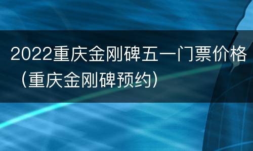 2022重庆金刚碑五一门票价格（重庆金刚碑预约）