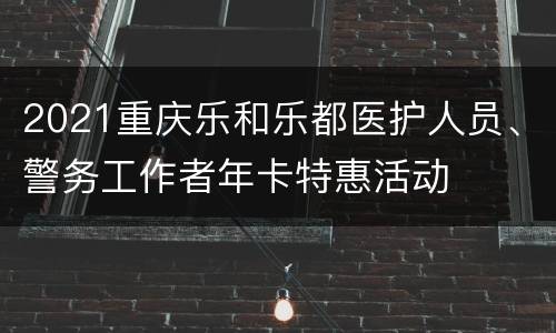 2021重庆乐和乐都医护人员、警务工作者年卡特惠活动