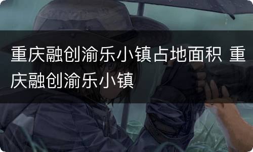 重庆融创渝乐小镇占地面积 重庆融创渝乐小镇