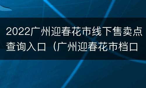 2022广州迎春花市线下售卖点查询入口（广州迎春花市档口价格）