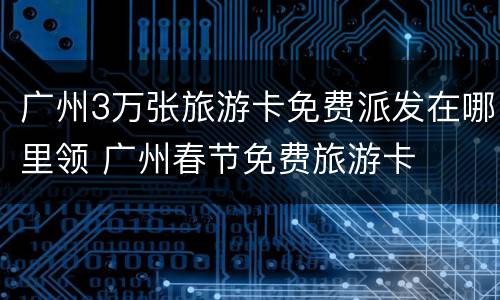 广州3万张旅游卡免费派发在哪里领 广州春节免费旅游卡