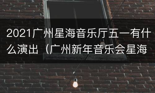 2021广州星海音乐厅五一有什么演出（广州新年音乐会星海音乐厅2021）