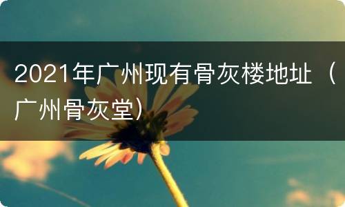 2021年广州现有骨灰楼地址（广州骨灰堂）