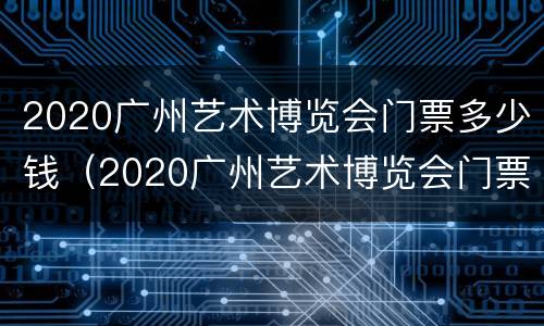 2020广州艺术博览会门票多少钱（2020广州艺术博览会门票多少钱一张）