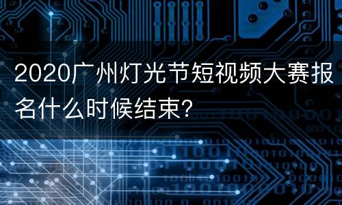 2020广州灯光节短视频大赛报名什么时候结束？