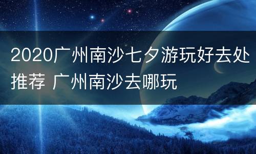 2020广州南沙七夕游玩好去处推荐 广州南沙去哪玩