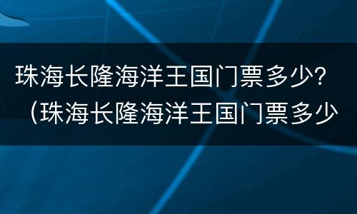 珠海长隆海洋王国门票多少？（珠海长隆海洋王国门票多少钱一张,老人有无优惠）
