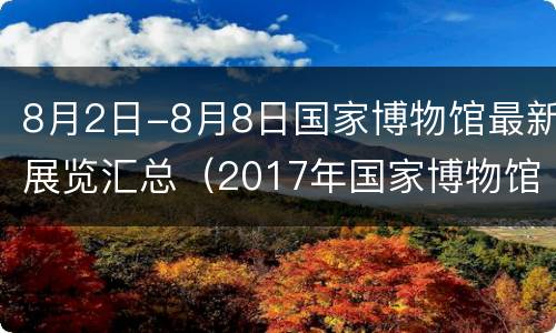8月2日-8月8日国家博物馆最新展览汇总（2017年国家博物馆展览）